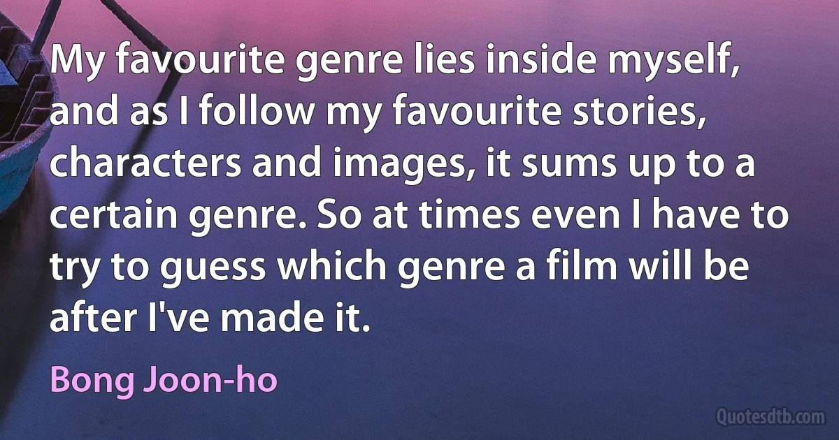 My favourite genre lies inside myself, and as I follow my favourite stories, characters and images, it sums up to a certain genre. So at times even I have to try to guess which genre a film will be after I've made it. (Bong Joon-ho)