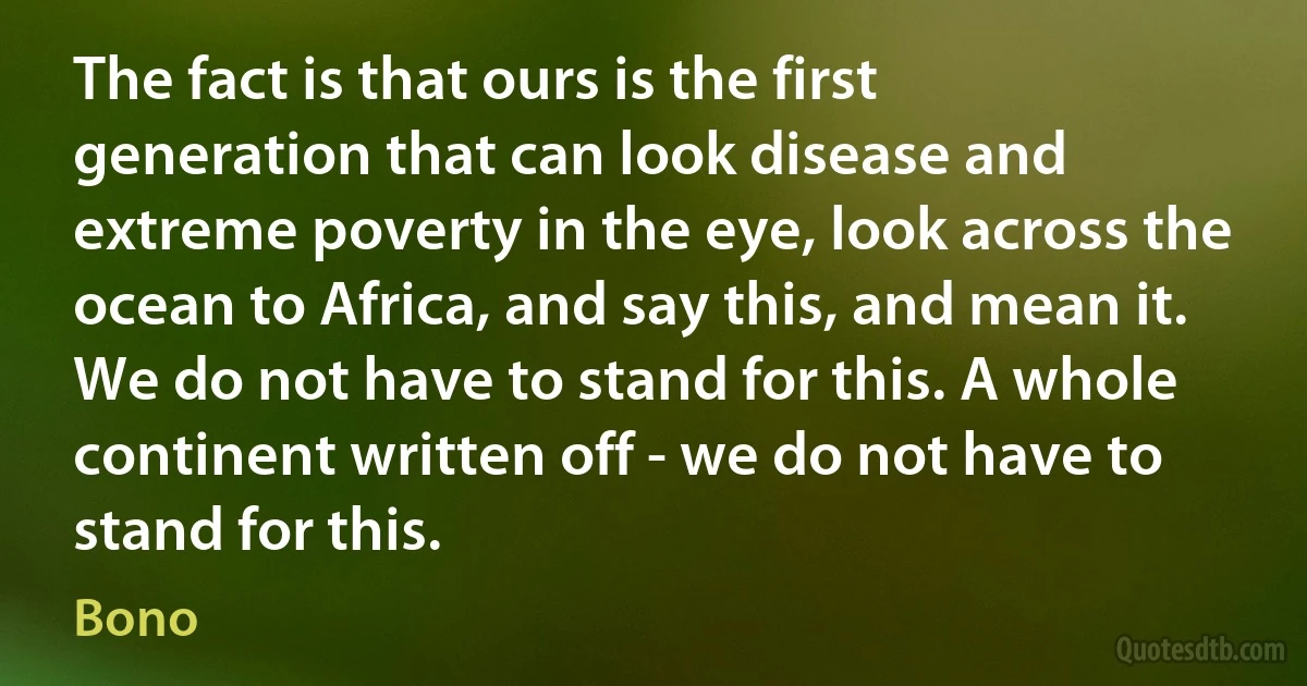 The fact is that ours is the first generation that can look disease and extreme poverty in the eye, look across the ocean to Africa, and say this, and mean it. We do not have to stand for this. A whole continent written off - we do not have to stand for this. (Bono)