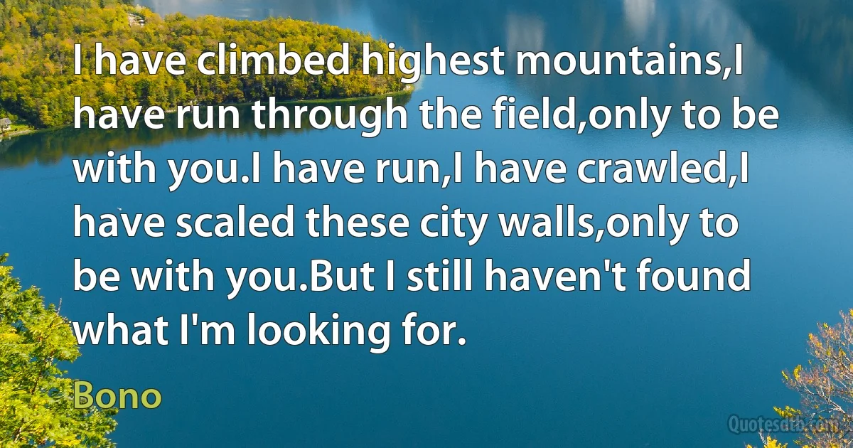 I have climbed highest mountains,I have run through the field,only to be with you.I have run,I have crawled,I have scaled these city walls,only to be with you.But I still haven't found what I'm looking for. (Bono)