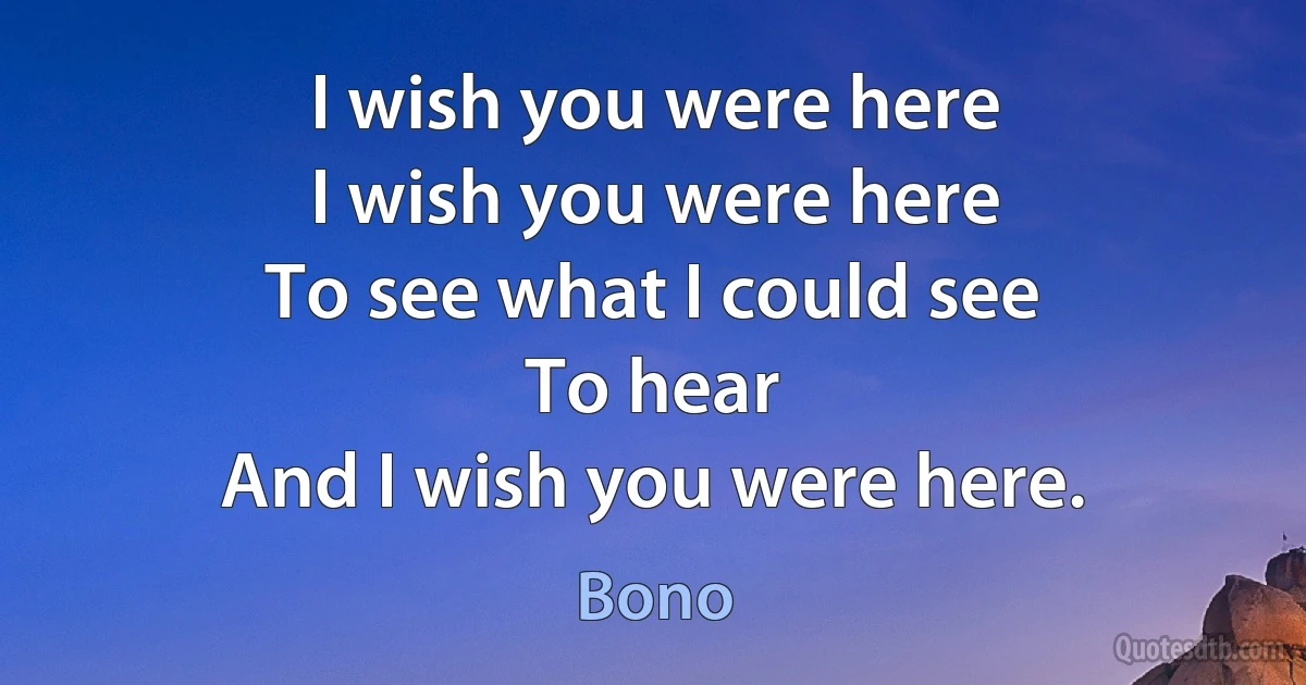 I wish you were here
I wish you were here
To see what I could see
To hear
And I wish you were here. (Bono)