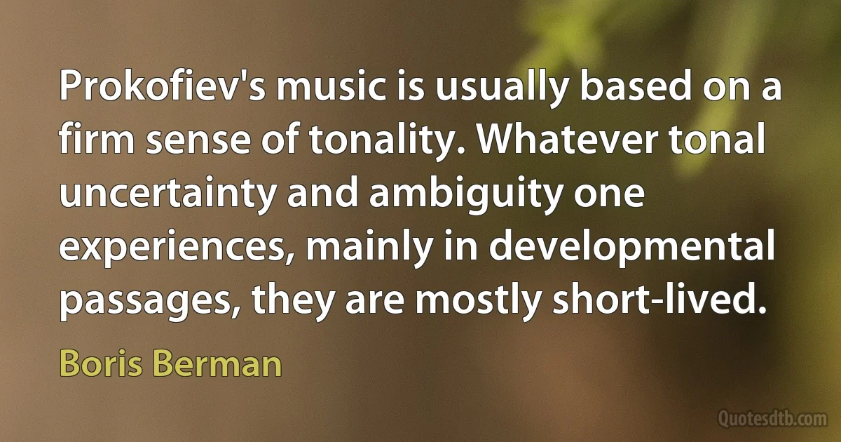 Prokofiev's music is usually based on a firm sense of tonality. Whatever tonal uncertainty and ambiguity one experiences, mainly in developmental passages, they are mostly short-lived. (Boris Berman)