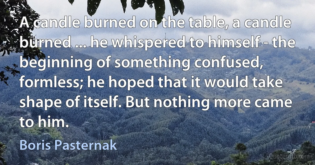 A candle burned on the table, a candle burned ... he whispered to himself - the beginning of something confused, formless; he hoped that it would take shape of itself. But nothing more came to him. (Boris Pasternak)