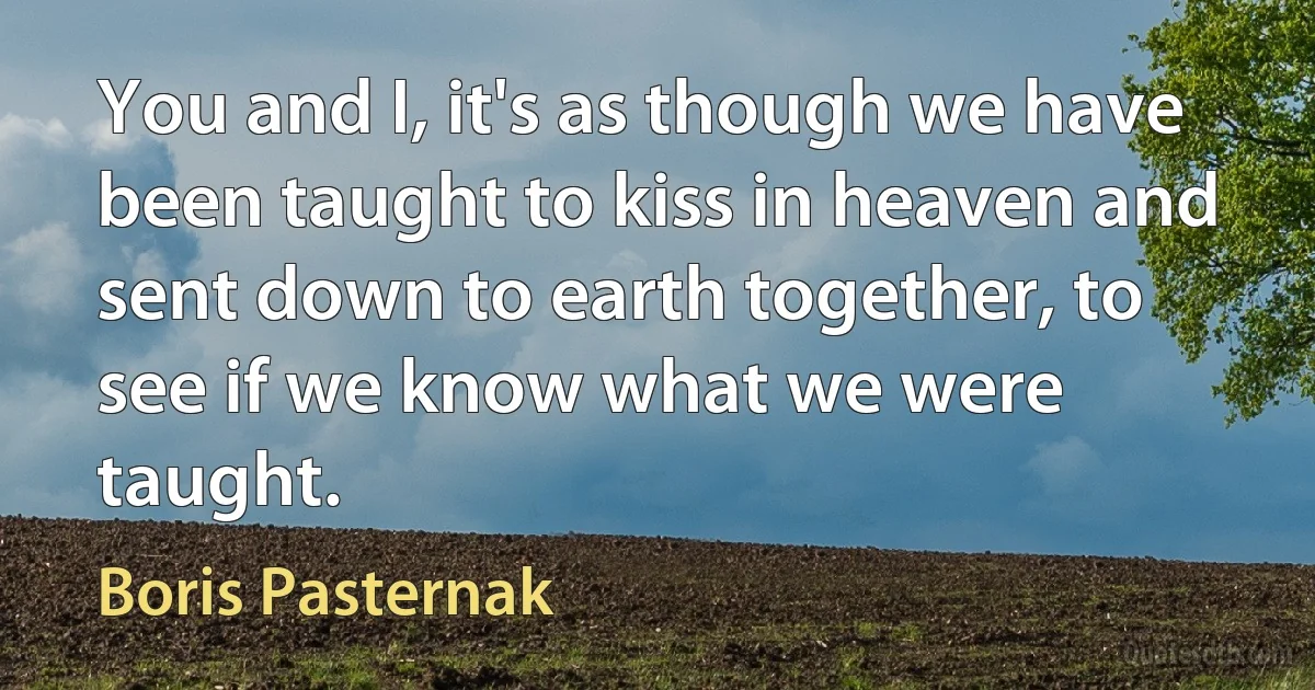 You and I, it's as though we have been taught to kiss in heaven and sent down to earth together, to see if we know what we were taught. (Boris Pasternak)