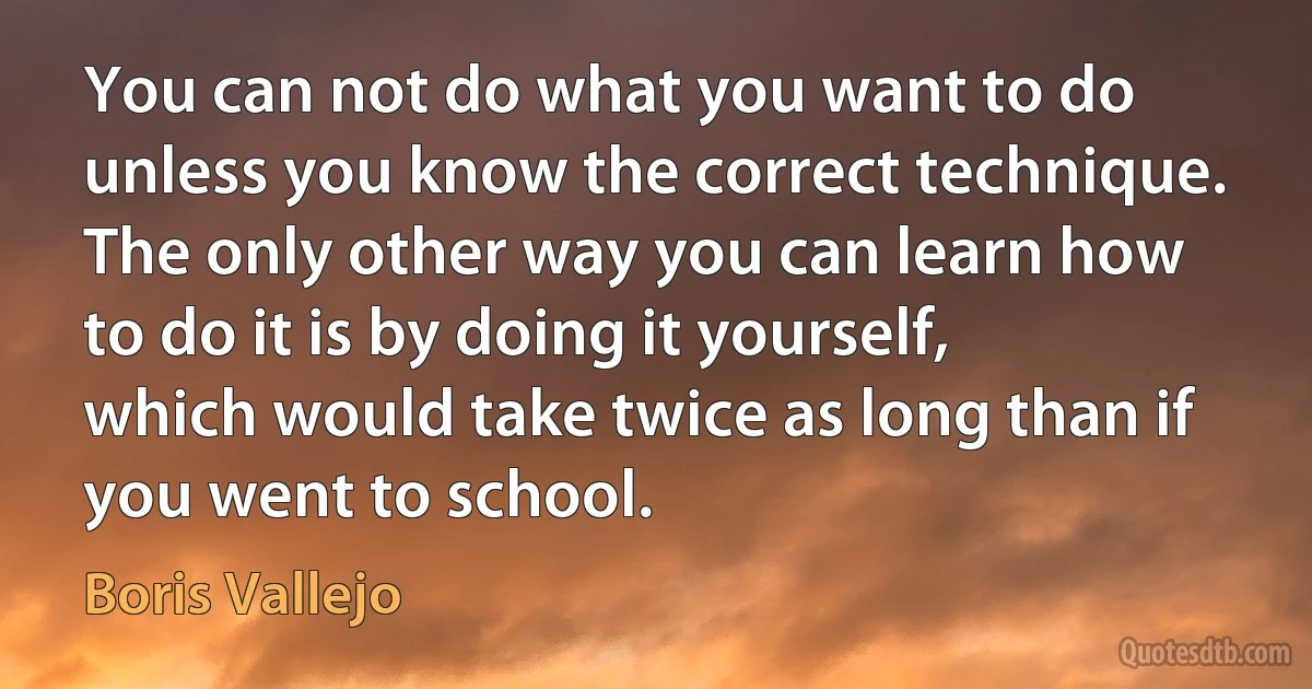 You can not do what you want to do unless you know the correct technique. The only other way you can learn how to do it is by doing it yourself, which would take twice as long than if you went to school. (Boris Vallejo)