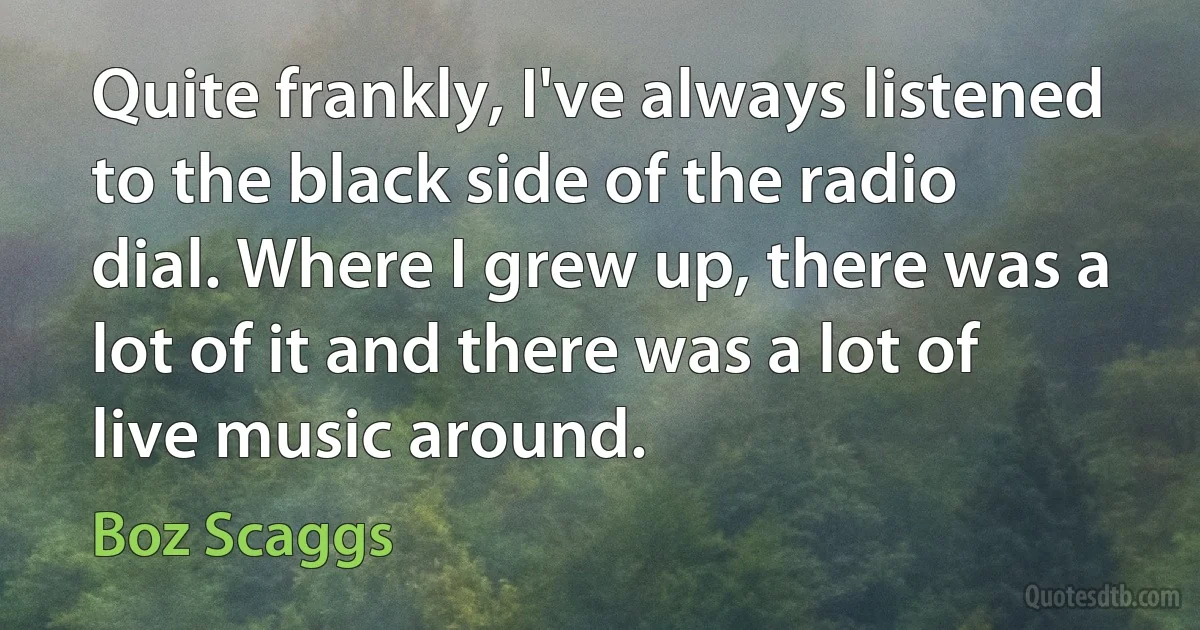 Quite frankly, I've always listened to the black side of the radio dial. Where I grew up, there was a lot of it and there was a lot of live music around. (Boz Scaggs)