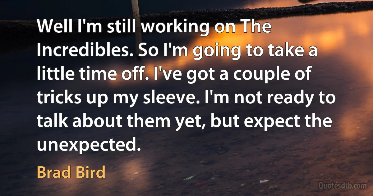 Well I'm still working on The Incredibles. So I'm going to take a little time off. I've got a couple of tricks up my sleeve. I'm not ready to talk about them yet, but expect the unexpected. (Brad Bird)