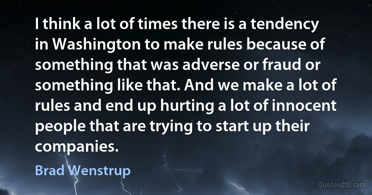 I think a lot of times there is a tendency in Washington to make rules because of something that was adverse or fraud or something like that. And we make a lot of rules and end up hurting a lot of innocent people that are trying to start up their companies. (Brad Wenstrup)