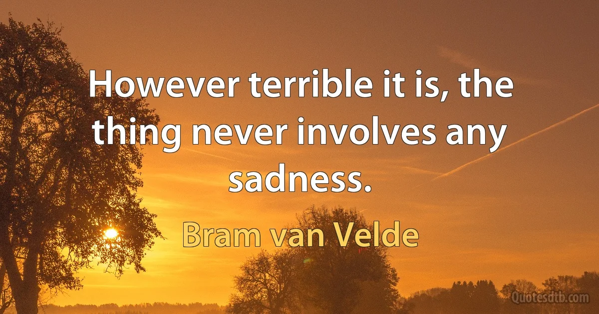 However terrible it is, the thing never involves any sadness. (Bram van Velde)