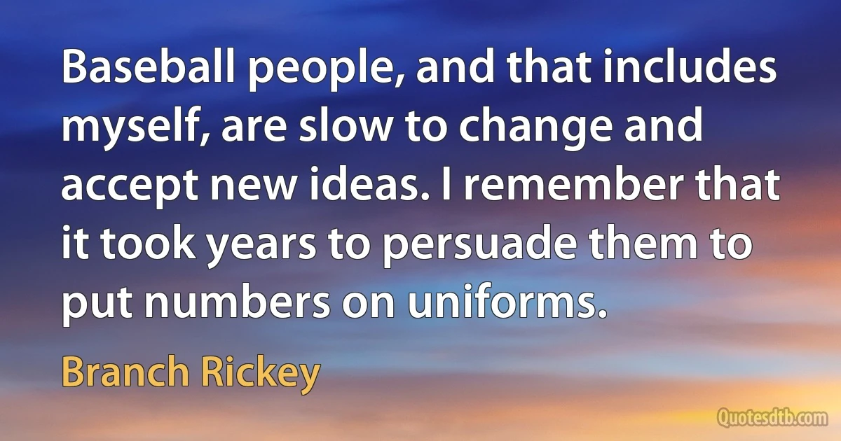 Baseball people, and that includes myself, are slow to change and accept new ideas. I remember that it took years to persuade them to put numbers on uniforms. (Branch Rickey)