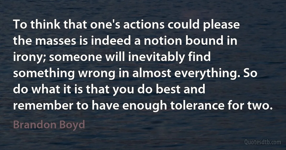 To think that one's actions could please the masses is indeed a notion bound in irony; someone will inevitably find something wrong in almost everything. So do what it is that you do best and remember to have enough tolerance for two. (Brandon Boyd)