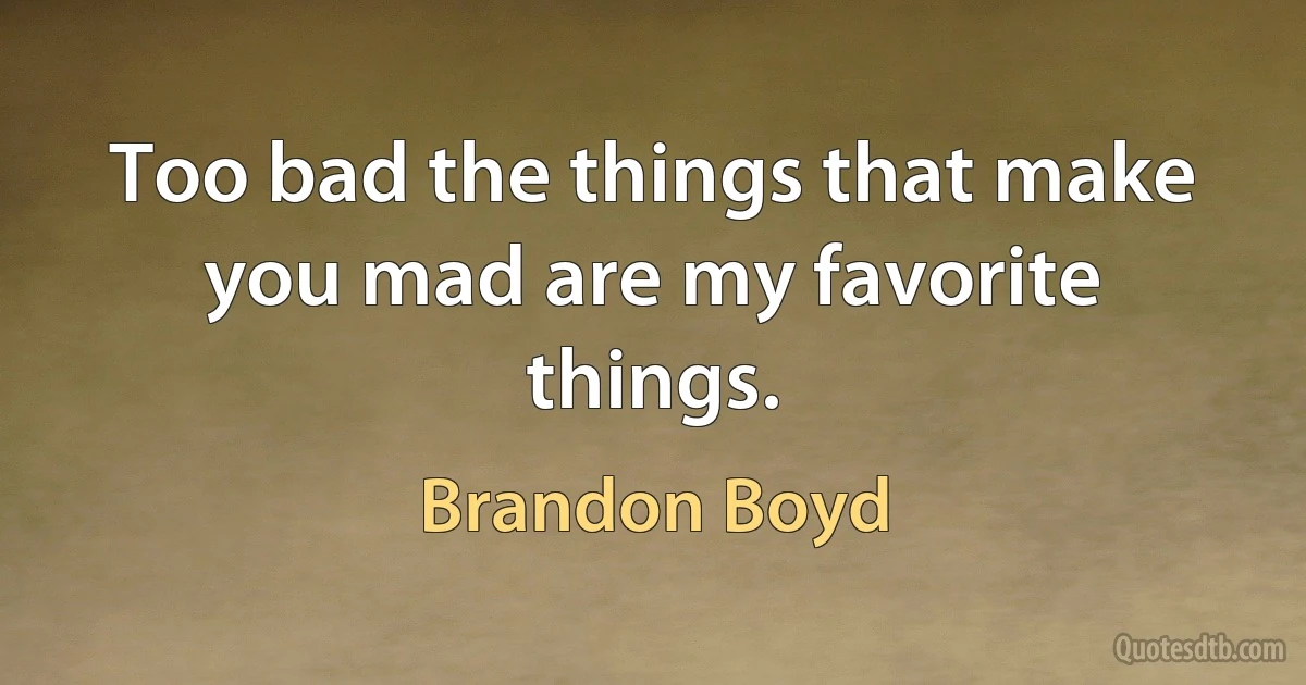 Too bad the things that make you mad are my favorite things. (Brandon Boyd)