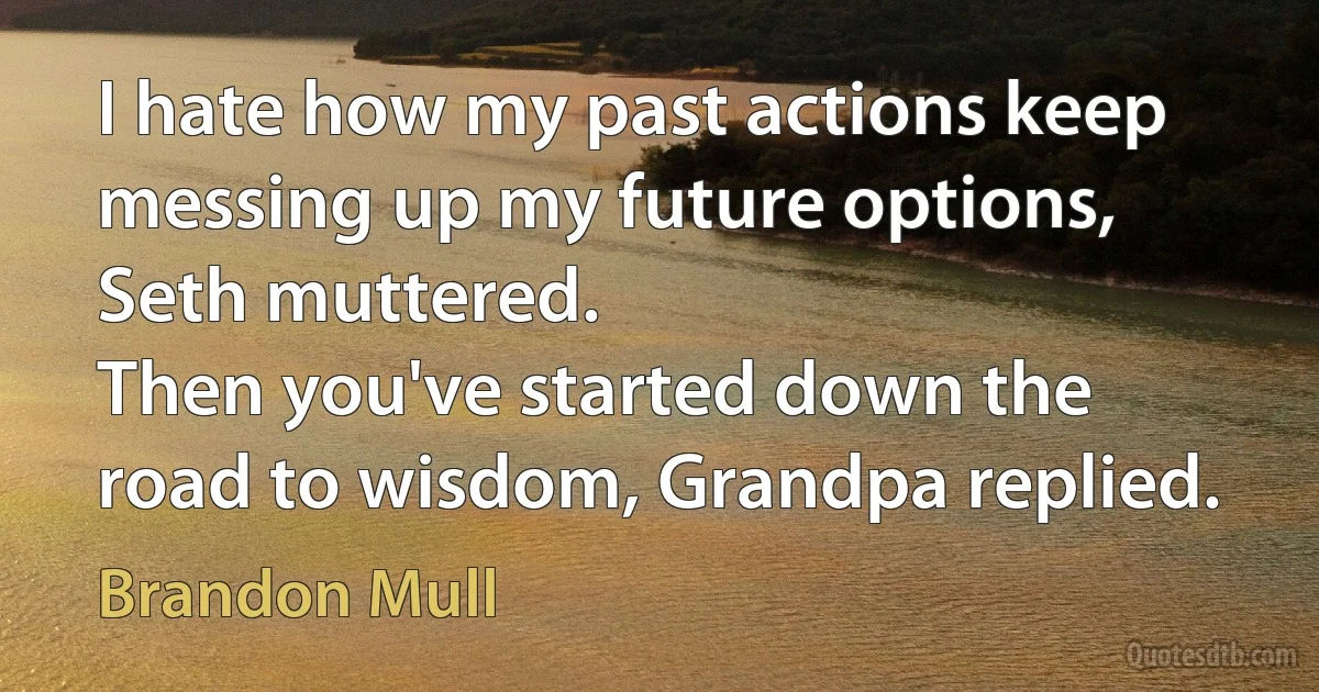 I hate how my past actions keep messing up my future options, Seth muttered.
Then you've started down the road to wisdom, Grandpa replied. (Brandon Mull)