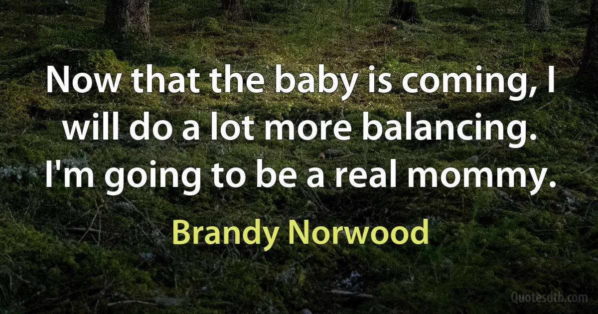 Now that the baby is coming, I will do a lot more balancing. I'm going to be a real mommy. (Brandy Norwood)