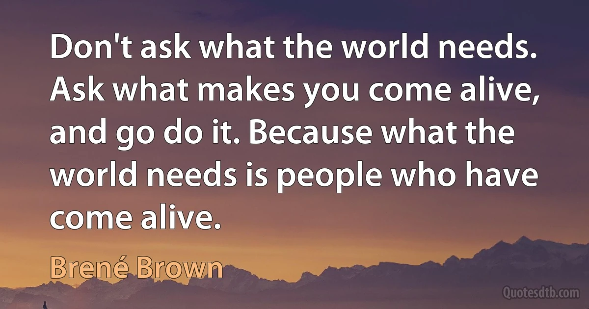 Don't ask what the world needs. Ask what makes you come alive, and go do it. Because what the world needs is people who have come alive. (Brené Brown)