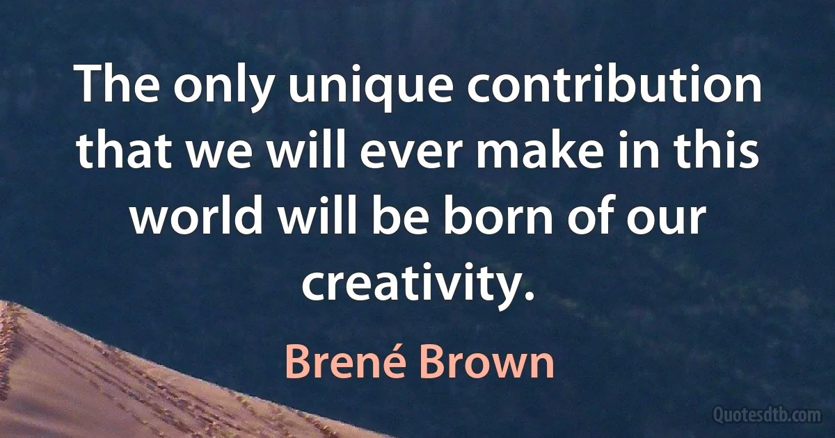 The only unique contribution that we will ever make in this world will be born of our creativity. (Brené Brown)