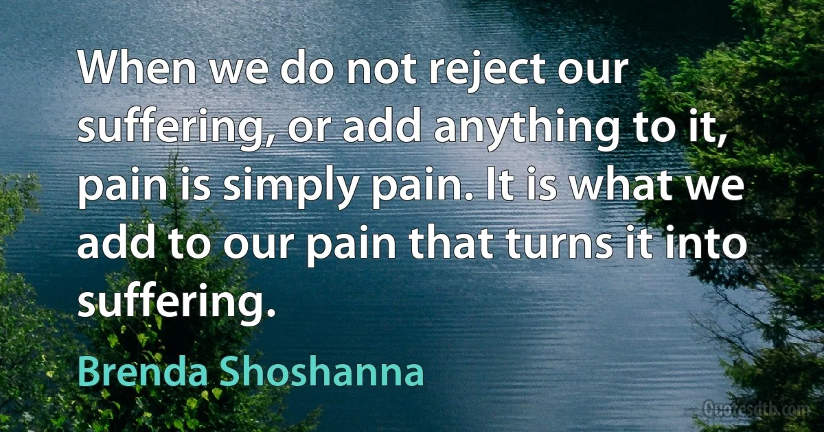 When we do not reject our suffering, or add anything to it, pain is simply pain. It is what we add to our pain that turns it into suffering. (Brenda Shoshanna)