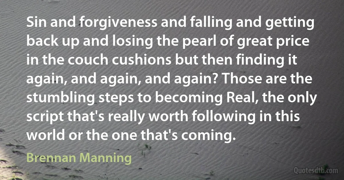 Sin and forgiveness and falling and getting back up and losing the pearl of great price in the couch cushions but then finding it again, and again, and again? Those are the stumbling steps to becoming Real, the only script that's really worth following in this world or the one that's coming. (Brennan Manning)