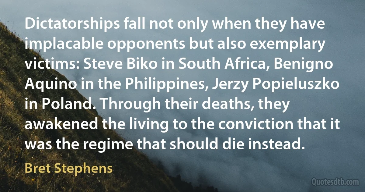 Dictatorships fall not only when they have implacable opponents but also exemplary victims: Steve Biko in South Africa, Benigno Aquino in the Philippines, Jerzy Popieluszko in Poland. Through their deaths, they awakened the living to the conviction that it was the regime that should die instead. (Bret Stephens)