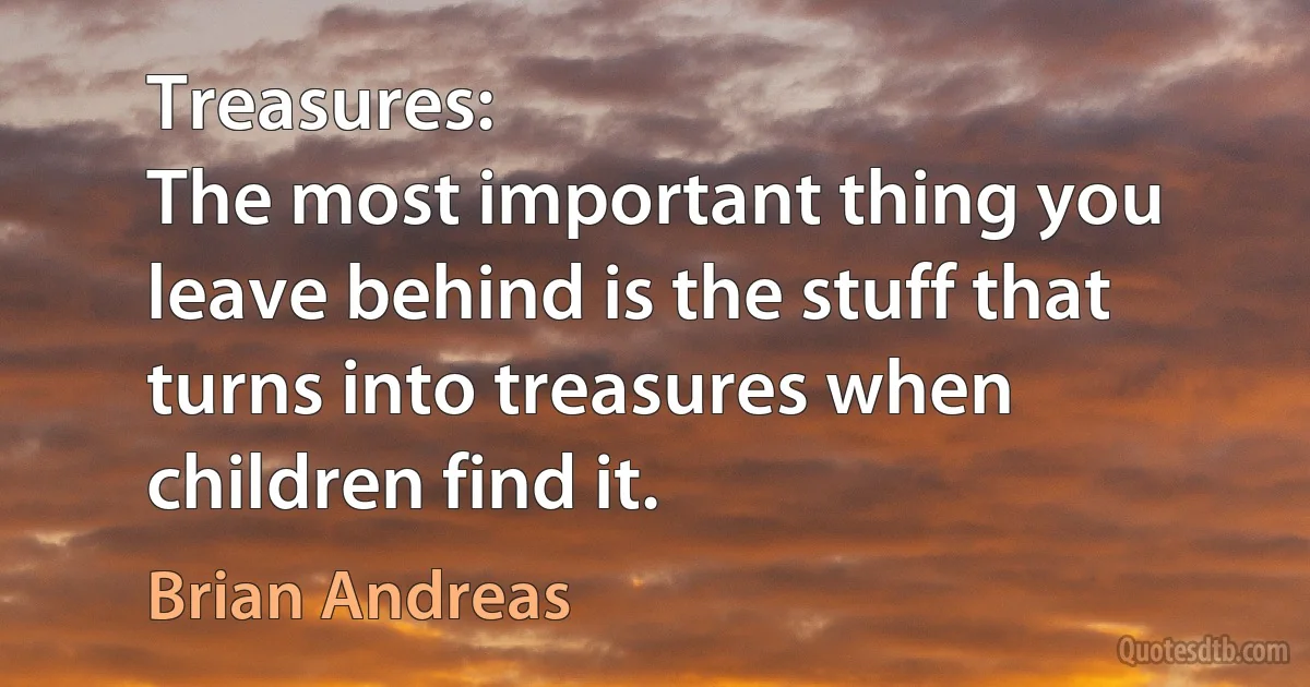 Treasures:
The most important thing you leave behind is the stuff that turns into treasures when children find it. (Brian Andreas)