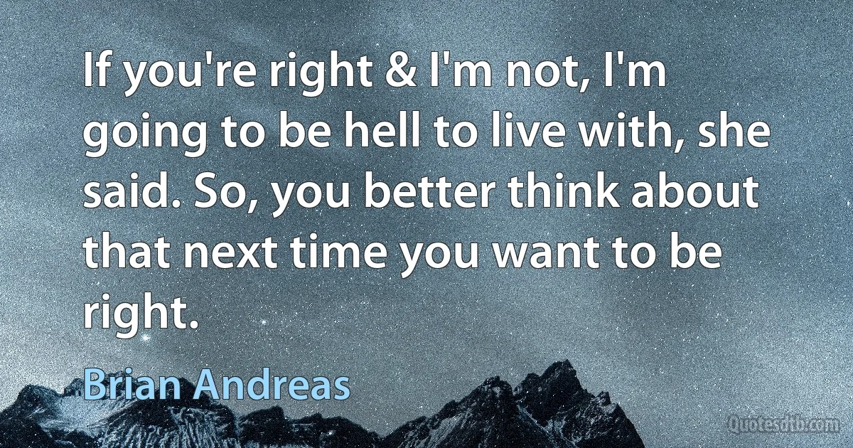 If you're right & I'm not, I'm going to be hell to live with, she said. So, you better think about that next time you want to be right. (Brian Andreas)