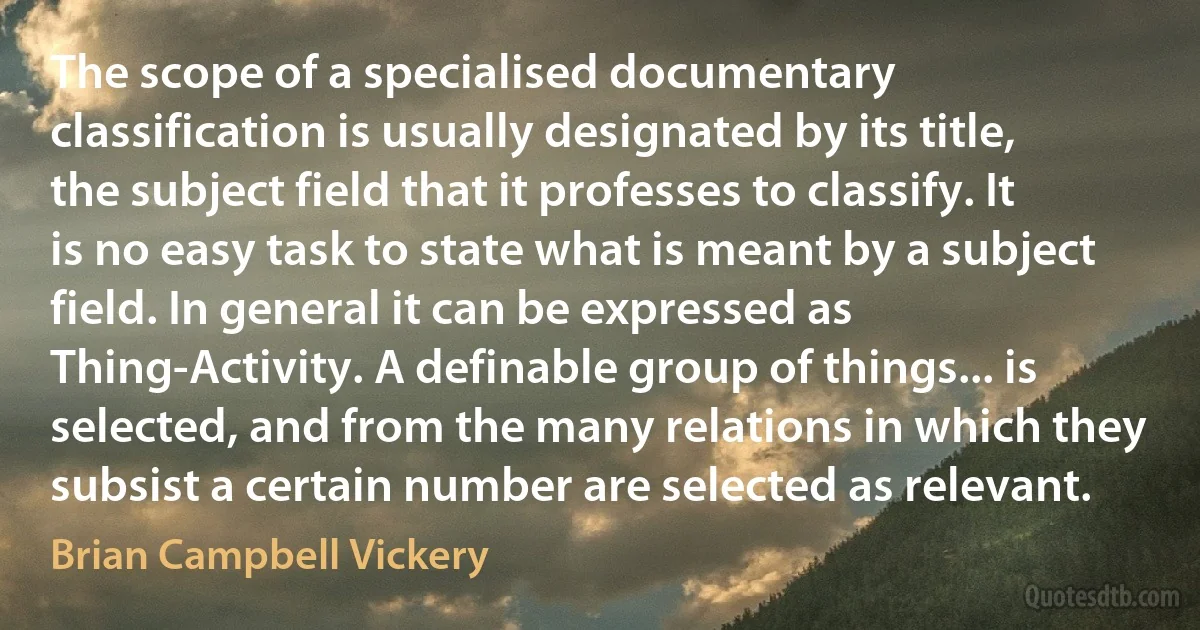 The scope of a specialised documentary classification is usually designated by its title, the subject field that it professes to classify. It is no easy task to state what is meant by a subject field. In general it can be expressed as Thing-Activity. A definable group of things... is selected, and from the many relations in which they subsist a certain number are selected as relevant. (Brian Campbell Vickery)