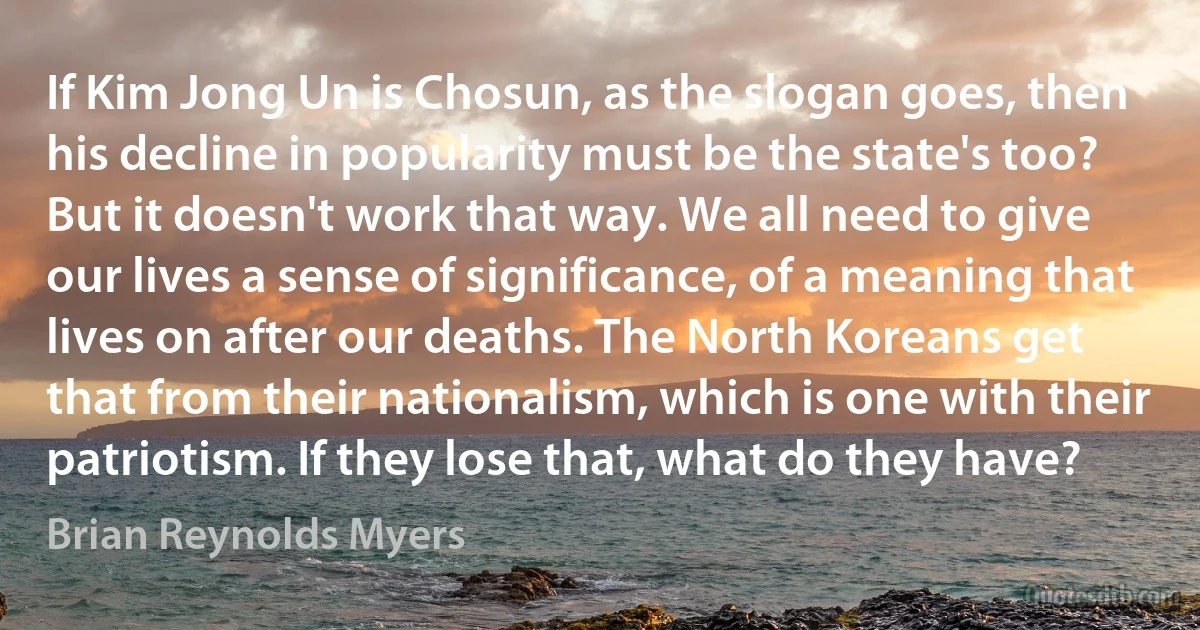 If Kim Jong Un is Chosun, as the slogan goes, then his decline in popularity must be the state's too? But it doesn't work that way. We all need to give our lives a sense of significance, of a meaning that lives on after our deaths. The North Koreans get that from their nationalism, which is one with their patriotism. If they lose that, what do they have? (Brian Reynolds Myers)