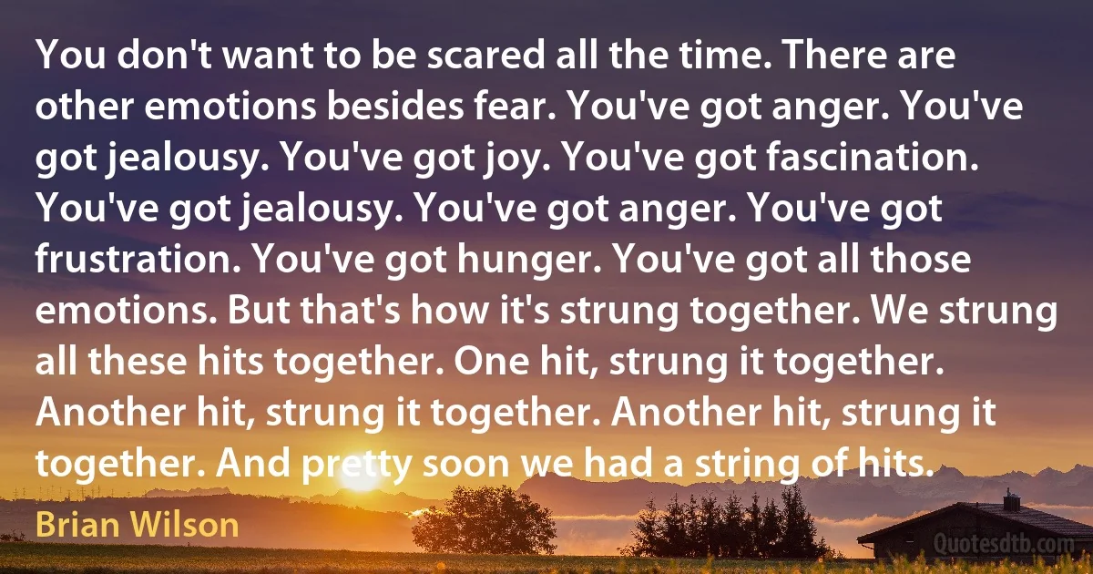 You don't want to be scared all the time. There are other emotions besides fear. You've got anger. You've got jealousy. You've got joy. You've got fascination. You've got jealousy. You've got anger. You've got frustration. You've got hunger. You've got all those emotions. But that's how it's strung together. We strung all these hits together. One hit, strung it together. Another hit, strung it together. Another hit, strung it together. And pretty soon we had a string of hits. (Brian Wilson)