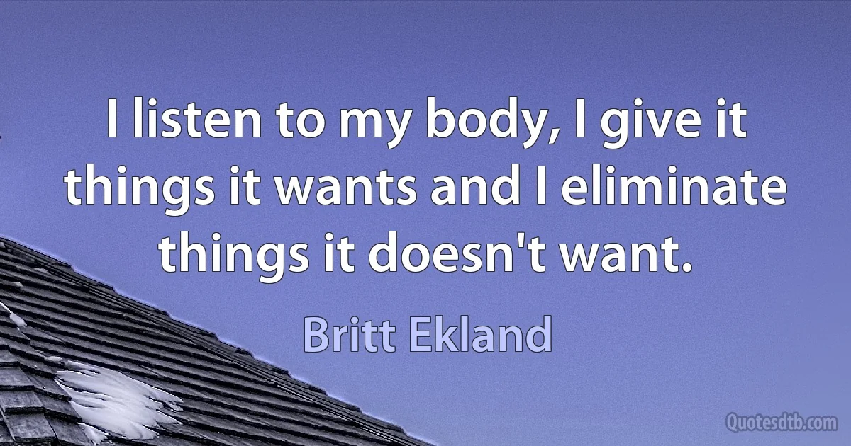 I listen to my body, I give it things it wants and I eliminate things it doesn't want. (Britt Ekland)