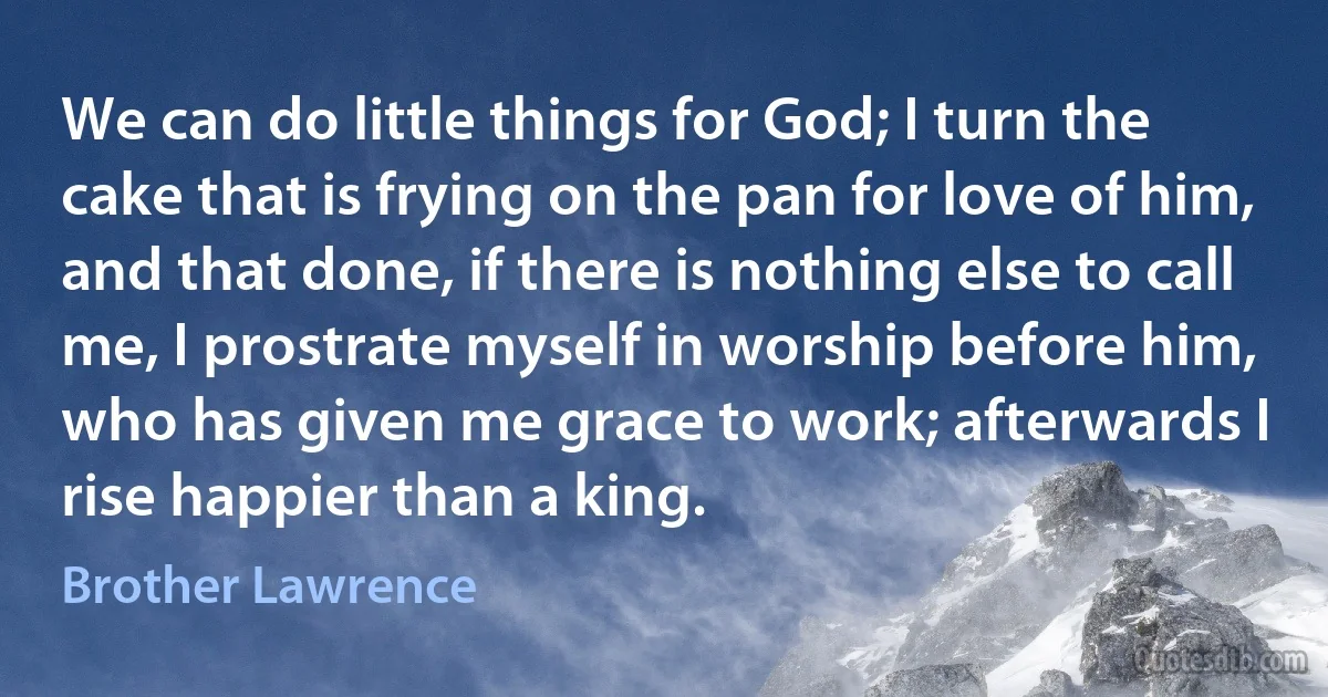 We can do little things for God; I turn the cake that is frying on the pan for love of him, and that done, if there is nothing else to call me, I prostrate myself in worship before him, who has given me grace to work; afterwards I rise happier than a king. (Brother Lawrence)