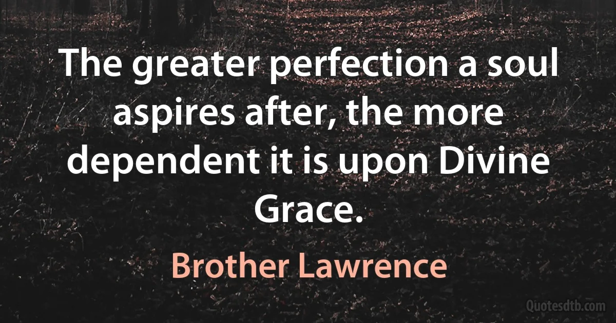 The greater perfection a soul aspires after, the more dependent it is upon Divine Grace. (Brother Lawrence)