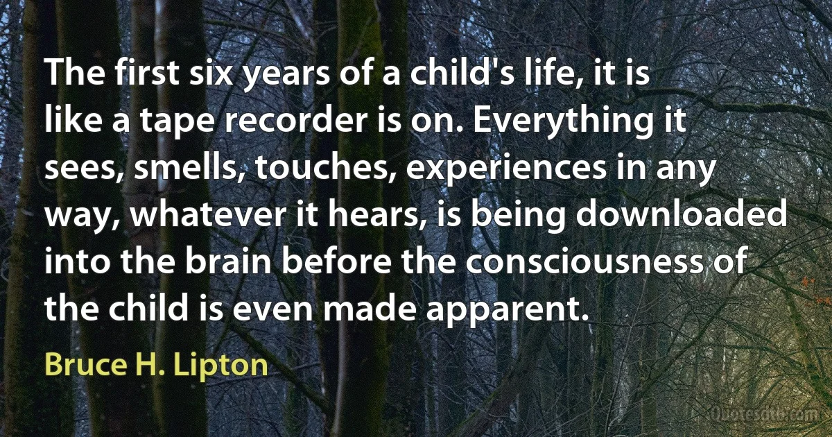 The first six years of a child's life, it is like a tape recorder is on. Everything it sees, smells, touches, experiences in any way, whatever it hears, is being downloaded into the brain before the consciousness of the child is even made apparent. (Bruce H. Lipton)