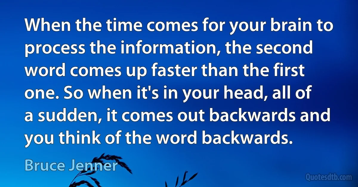 When the time comes for your brain to process the information, the second word comes up faster than the first one. So when it's in your head, all of a sudden, it comes out backwards and you think of the word backwards. (Bruce Jenner)