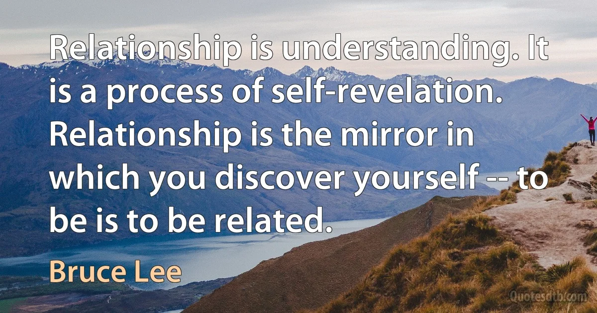 Relationship is understanding. It is a process of self-revelation. Relationship is the mirror in which you discover yourself -- to be is to be related. (Bruce Lee)