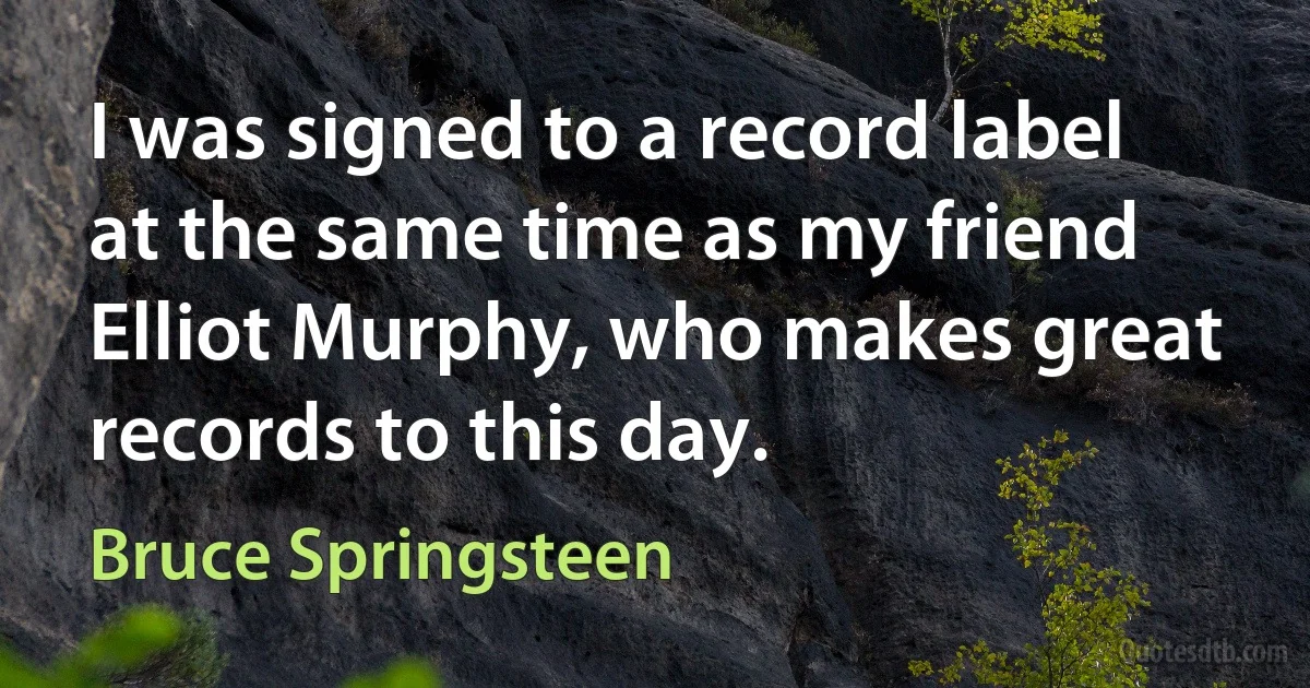 I was signed to a record label at the same time as my friend Elliot Murphy, who makes great records to this day. (Bruce Springsteen)