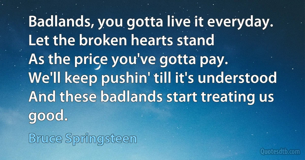 Badlands, you gotta live it everyday.
Let the broken hearts stand
As the price you've gotta pay.
We'll keep pushin' till it's understood
And these badlands start treating us good. (Bruce Springsteen)