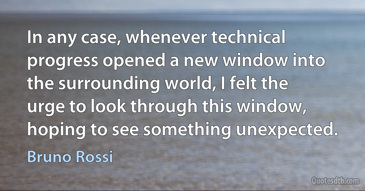 In any case, whenever technical progress opened a new window into the surrounding world, I felt the urge to look through this window, hoping to see something unexpected. (Bruno Rossi)