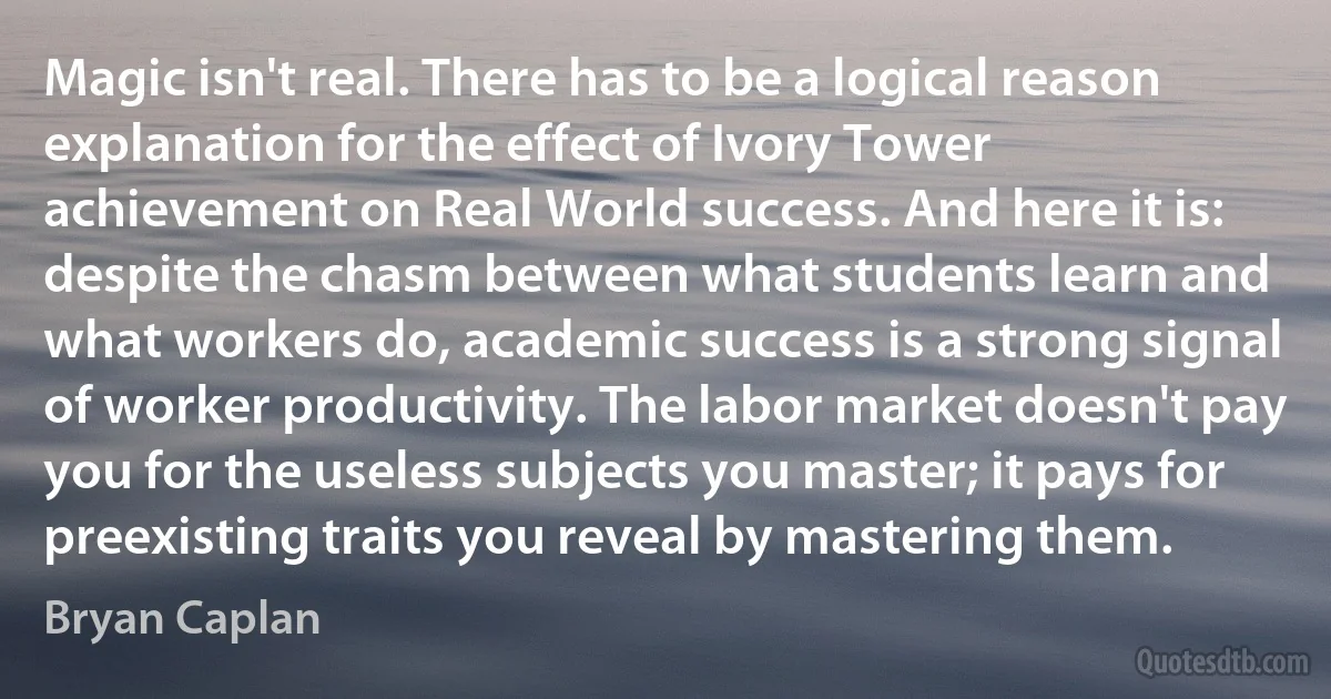 Magic isn't real. There has to be a logical reason explanation for the effect of Ivory Tower achievement on Real World success. And here it is: despite the chasm between what students learn and what workers do, academic success is a strong signal of worker productivity. The labor market doesn't pay you for the useless subjects you master; it pays for preexisting traits you reveal by mastering them. (Bryan Caplan)