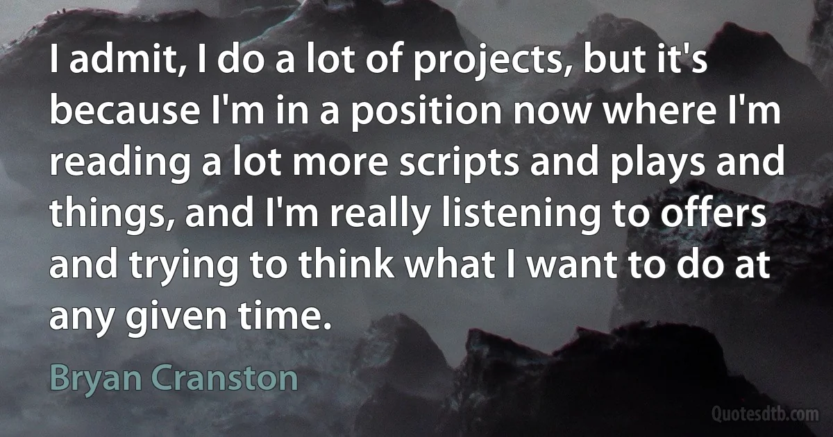 I admit, I do a lot of projects, but it's because I'm in a position now where I'm reading a lot more scripts and plays and things, and I'm really listening to offers and trying to think what I want to do at any given time. (Bryan Cranston)