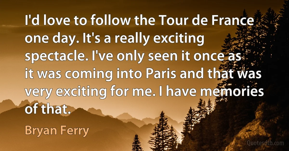 I'd love to follow the Tour de France one day. It's a really exciting spectacle. I've only seen it once as it was coming into Paris and that was very exciting for me. I have memories of that. (Bryan Ferry)