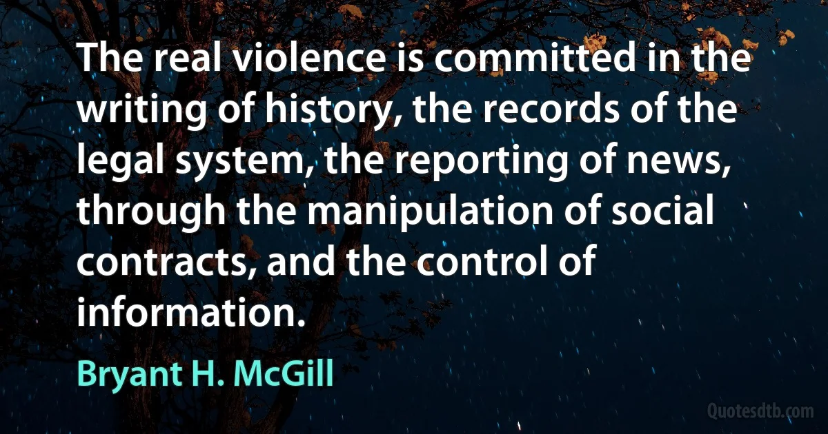 The real violence is committed in the writing of history, the records of the legal system, the reporting of news, through the manipulation of social contracts, and the control of information. (Bryant H. McGill)