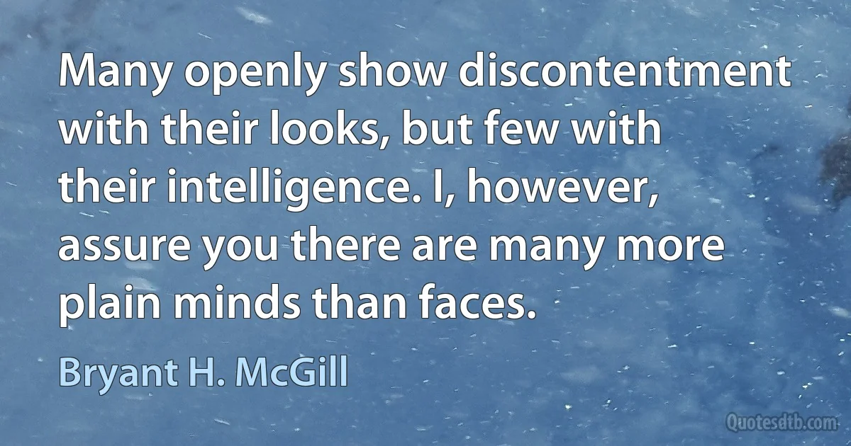 Many openly show discontentment with their looks, but few with their intelligence. I, however, assure you there are many more plain minds than faces. (Bryant H. McGill)