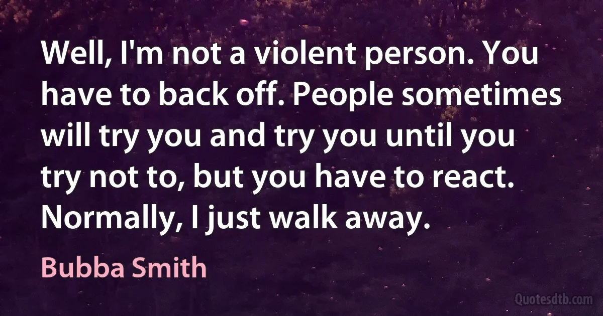 Well, I'm not a violent person. You have to back off. People sometimes will try you and try you until you try not to, but you have to react. Normally, I just walk away. (Bubba Smith)