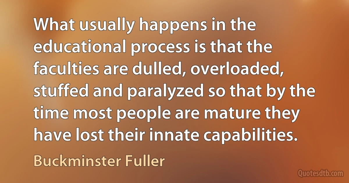 What usually happens in the educational process is that the faculties are dulled, overloaded, stuffed and paralyzed so that by the time most people are mature they have lost their innate capabilities. (Buckminster Fuller)