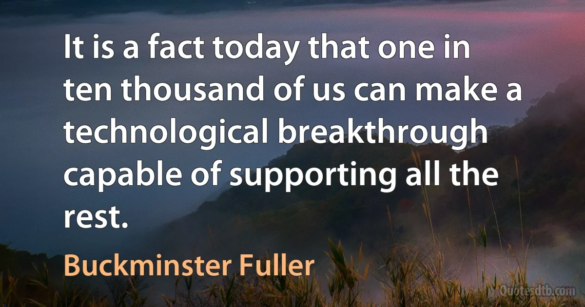 It is a fact today that one in ten thousand of us can make a technological breakthrough capable of supporting all the rest. (Buckminster Fuller)