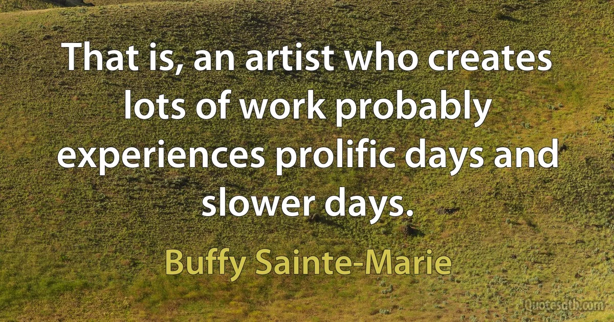 That is, an artist who creates lots of work probably experiences prolific days and slower days. (Buffy Sainte-Marie)