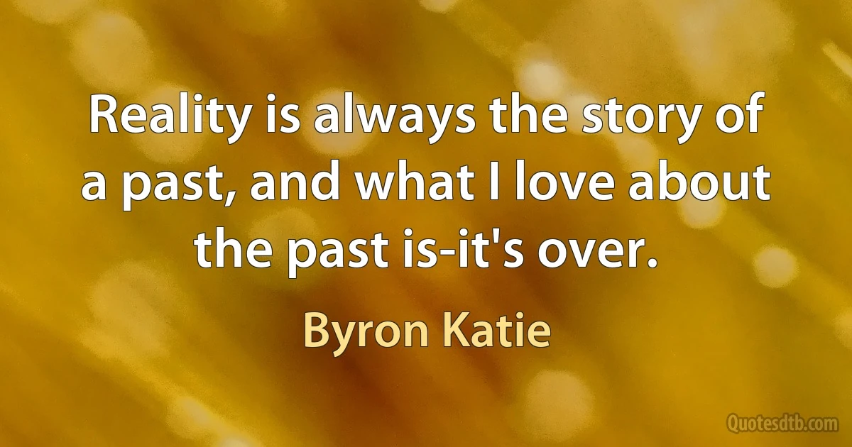 Reality is always the story of a past, and what I love about the past is-it's over. (Byron Katie)