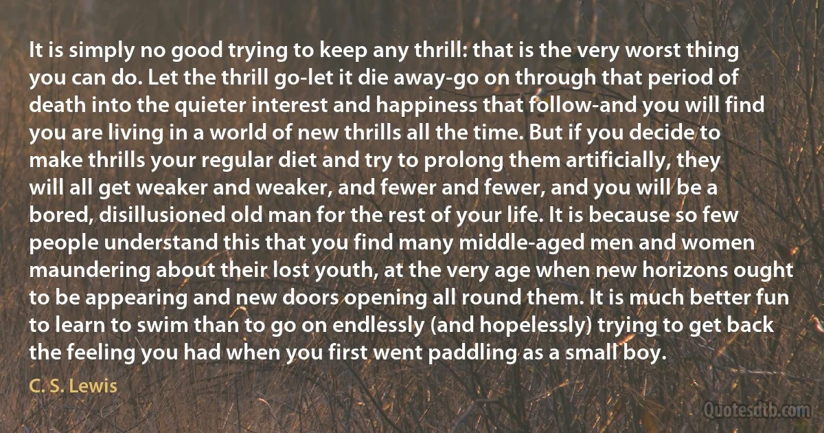 It is simply no good trying to keep any thrill: that is the very worst thing you can do. Let the thrill go-let it die away-go on through that period of death into the quieter interest and happiness that follow-and you will find you are living in a world of new thrills all the time. But if you decide to make thrills your regular diet and try to prolong them artificially, they will all get weaker and weaker, and fewer and fewer, and you will be a bored, disillusioned old man for the rest of your life. It is because so few people understand this that you find many middle-aged men and women maundering about their lost youth, at the very age when new horizons ought to be appearing and new doors opening all round them. It is much better fun to learn to swim than to go on endlessly (and hopelessly) trying to get back the feeling you had when you first went paddling as a small boy. (C. S. Lewis)