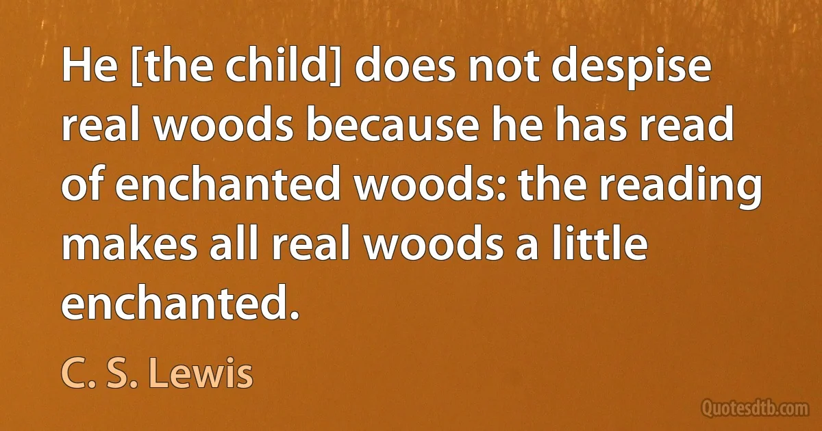 He [the child] does not despise real woods because he has read of enchanted woods: the reading makes all real woods a little enchanted. (C. S. Lewis)