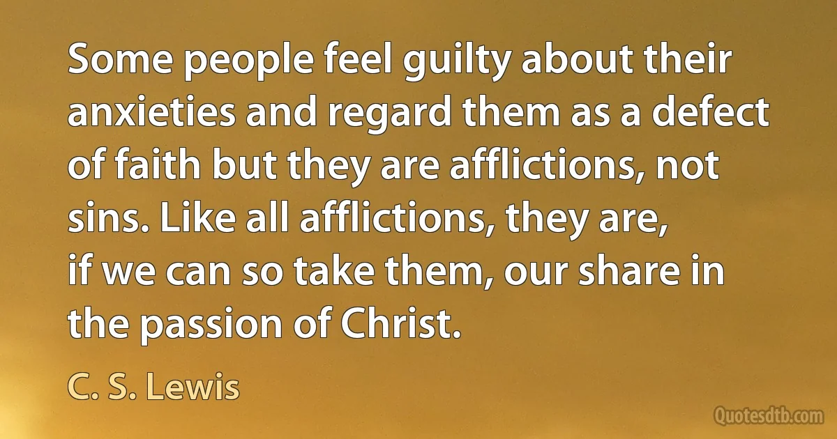 Some people feel guilty about their anxieties and regard them as a defect of faith but they are afflictions, not sins. Like all afflictions, they are, if we can so take them, our share in the passion of Christ. (C. S. Lewis)