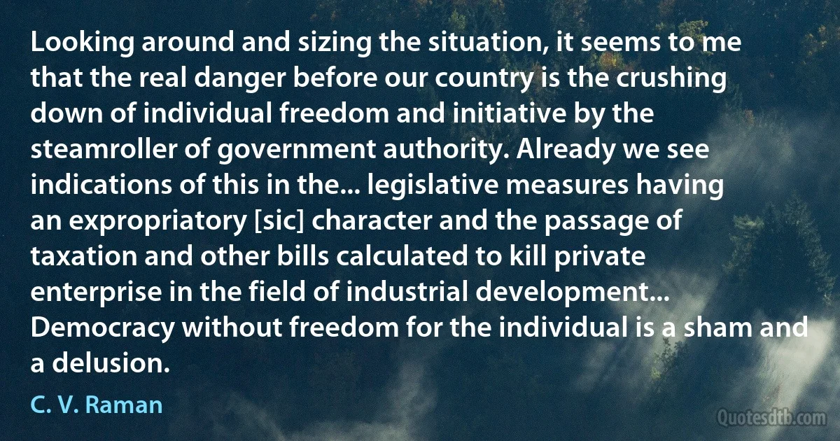 Looking around and sizing the situation, it seems to me that the real danger before our country is the crushing down of individual freedom and initiative by the steamroller of government authority. Already we see indications of this in the... legislative measures having an expropriatory [sic] character and the passage of taxation and other bills calculated to kill private enterprise in the field of industrial development... Democracy without freedom for the individual is a sham and a delusion. (C. V. Raman)